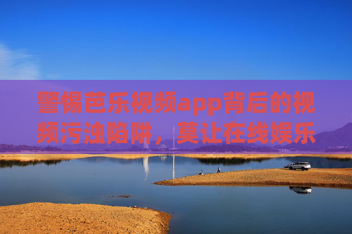 警惕芭乐视频app背后的视频污浊陷阱,莫让在线娱乐成精神污染源,警惕芭乐视频app,视频污浊陷阱与精神污染之患 警惕芭乐视频app背后的视频污浊陷阱,莫让在线娱乐成精神污染源,警惕芭乐视频app,视频污浊陷阱与精神污染之患