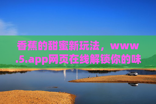 香蕉的甜蜜新玩法,www.5.app网页在线解锁你的味蕾创意,香蕉甜蜜新玩法,www.5.app在线解锁味蕾创意 香蕉的甜蜜新玩法,www.5.app网页在线解锁你的味蕾创意,香蕉甜蜜新玩法,www.5.app在线解锁味蕾创意