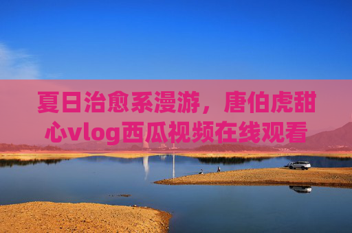 夏日治愈系漫游,唐伯虎甜心vlog西瓜视频在线观看,解锁慢生活美学,唐伯虎甜心夏日治愈vlog,西瓜视频解锁慢生活美学 夏日治愈系漫游,唐伯虎甜心vlog西瓜视频在线观看,解锁慢生活美学,唐伯虎甜心夏日治愈vlog,西瓜视频解锁慢生活美学