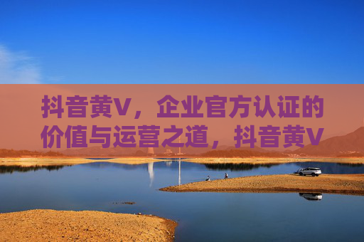 抖音黄V,企业官方认证的价值与运营之道,抖音黄V,企业官方认证的价值与运营 抖音黄V,企业官方认证的价值与运营之道,抖音黄V,企业官方认证的价值与运营