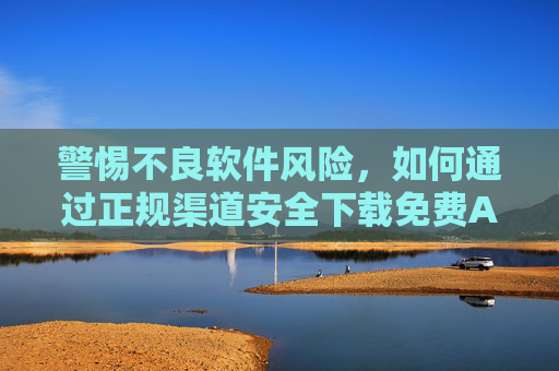 警惕不良软件风险,如何通过正规渠道安全下载免费APP,警惕不良软件风险,安全下载免费APP认准正规渠道 警惕不良软件风险,如何通过正规渠道安全下载免费APP,警惕不良软件风险,安全下载免费APP认准正规渠道