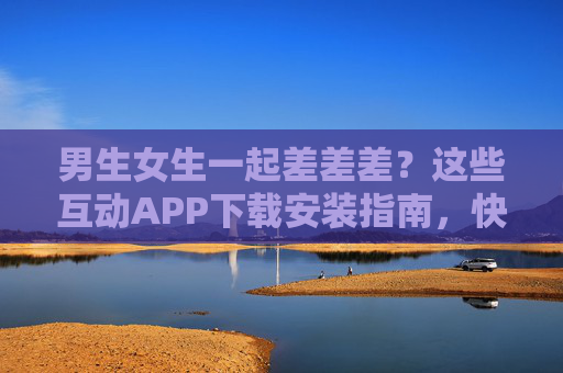 男生女生一起差差差?这些互动APP下载安装指南,快乐加倍不踩雷!男女互动APP下载指南,快乐加倍,安装不踩雷! 男生女生一起差差差?这些互动APP下载安装指南,快乐加倍不踩雷!男女互动APP下载指南,快乐加倍,安装不踩雷!