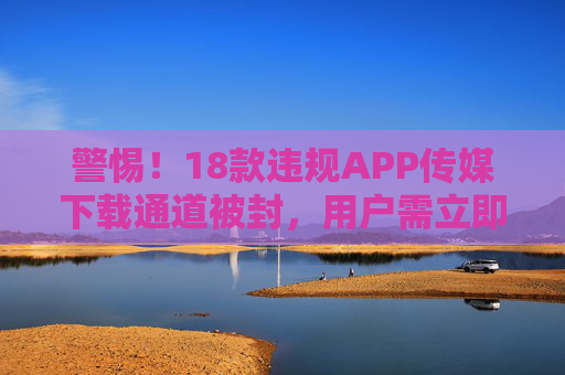 警惕!18款违规APP传媒下载通道被封,用户需立即自查卸载,18款违规APP传媒下载通道被封,用户需立即自查卸载 警惕!18款违规APP传媒下载通道被封,用户需立即自查卸载,18款违规APP传媒下载通道被封,用户需立即自查卸载