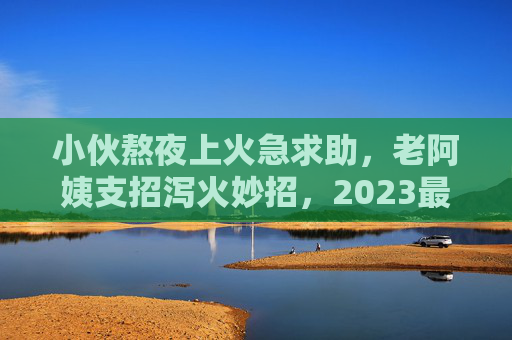 小伙熬夜上火急求助,老阿姨支招泻火妙招,2023最新视频刷屏!2023刷屏!老阿姨支招小伙熬夜上火泻火妙招 小伙熬夜上火急求助,老阿姨支招泻火妙招,2023最新视频刷屏!2023刷屏!老阿姨支招小伙熬夜上火泻火妙招