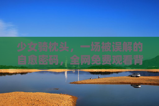 少女骑枕头,一场被误解的自愈密码,全网免费观看背后的温柔力量,少女骑枕头,被误解的自愈密码,免费观看背后的温柔力量 少女骑枕头,一场被误解的自愈密码,全网免费观看背后的温柔力量,少女骑枕头,被误解的自愈密码,免费观看背后的温柔力量