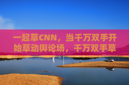 一起草CNN,当千万双手开始草动舆论场,千万双手草动舆论场,集体行动下的CNN舆论操控 一起草CNN,当千万双手开始草动舆论场,千万双手草动舆论场,集体行动下的CNN舆论操控