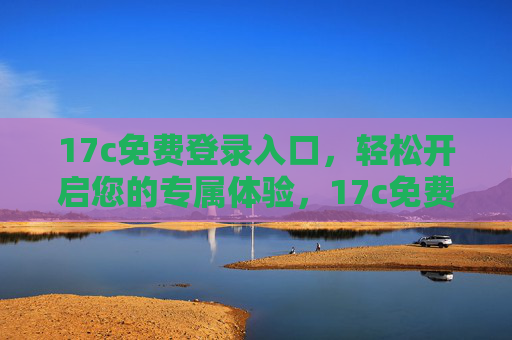 17c免费登录入口,轻松开启您的专属体验,17c免费登录入口,轻松开启专属体验 17c免费登录入口,轻松开启您的专属体验,17c免费登录入口,轻松开启专属体验