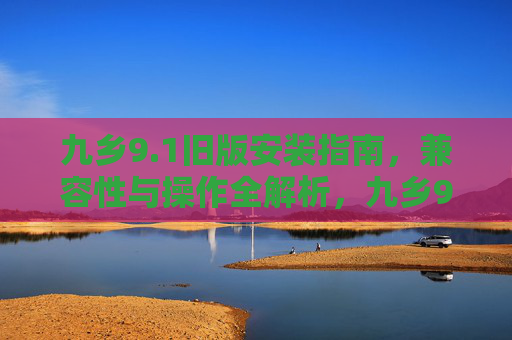 九乡9.1旧版安装指南,兼容性与操作全解析,九乡9.1旧版安装指南,兼容性与操作全解析 九乡9.1旧版安装指南,兼容性与操作全解析,九乡9.1旧版安装指南,兼容性与操作全解析