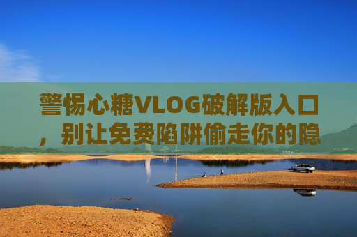 警惕心糖VLOG破解版入口,别让免费陷阱偷走你的隐私与安全,警惕心糖VLOG破解版入口,免费陷阱暗藏隐私安全风险 警惕心糖VLOG破解版入口,别让免费陷阱偷走你的隐私与安全,警惕心糖VLOG破解版入口,免费陷阱暗藏隐私安全风险