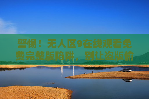 警惕!无人区9在线观看免费完整版陷阱,别让盗版偷走你的安全与支持,警惕!无人区9免费观看陷阱,盗版偷走你的安全与支持 警惕!无人区9在线观看免费完整版陷阱,别让盗版偷走你的安全与支持,警惕!无人区9免费观看陷阱,盗版偷走你的安全与支持