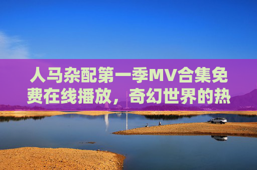 人马杂配第一季MV合集免费在线播放,奇幻世界的热血与羁绊,人马杂配第一季MV合集,奇幻世界的热血羁绊 人马杂配第一季MV合集免费在线播放,奇幻世界的热血与羁绊,人马杂配第一季MV合集,奇幻世界的热血羁绊
