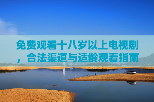 免费观看十八岁以上电视剧,合法渠道与适龄观看指南,免费观看十八岁以上电视剧,合法渠道与适龄指南 免费观看十八岁以上电视剧,合法渠道与适龄观看指南,免费观看十八岁以上电视剧,合法渠道与适龄指南