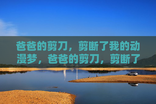 爸爸的剪刀,剪断了我的动漫梦,爸爸的剪刀,剪断了我的动漫梦 爸爸的剪刀,剪断了我的动漫梦,爸爸的剪刀,剪断了我的动漫梦