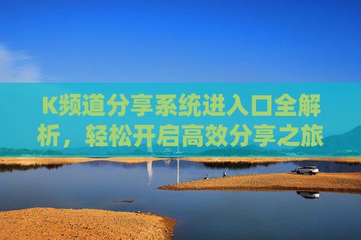K频道分享系统进入口全解析,轻松开启高效分享之旅,K频道分享系统进入口全解析,轻松开启高效分享之旅 K频道分享系统进入口全解析,轻松开启高效分享之旅,K频道分享系统进入口全解析,轻松开启高效分享之旅