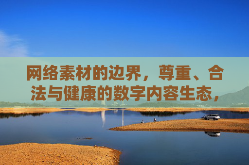 网络素材的边界,尊重、合法与健康的数字内容生态,网络素材边界,构建尊重合法健康的数字内容生态 网络素材的边界,尊重、合法与健康的数字内容生态,网络素材边界,构建尊重合法健康的数字内容生态
