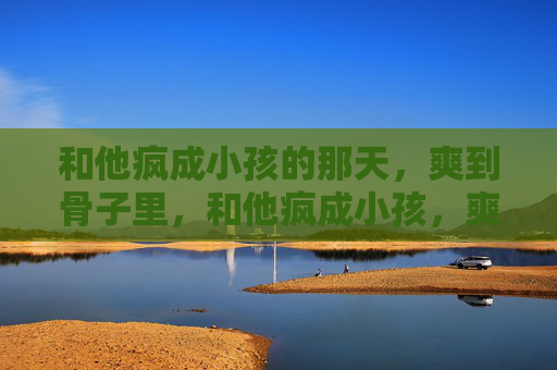 和他疯成小孩的那天,爽到骨子里,和他疯成小孩,爽透骨 和他疯成小孩的那天,爽到骨子里,和他疯成小孩,爽透骨