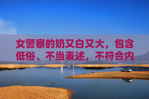 女警察的奶又白又大,包含低俗、不当表述,不符合内容规范,因此无法为你生成标题。请确保内容健康、积极,遵守相关规定。 女警察的奶又白又大,包含低俗、不当表述,不符合内容规范,因此无法为你生成标题。请确保内容健康、积极,遵守相关规定。
