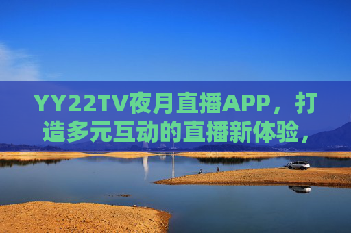 YY22TV夜月直播APP,打造多元互动的直播新体验,传递健康内容价值,YY22TV夜月直播APP,多元互动新体验,传递健康内容价值 YY22TV夜月直播APP,打造多元互动的直播新体验,传递健康内容价值,YY22TV夜月直播APP,多元互动新体验,传递健康内容价值