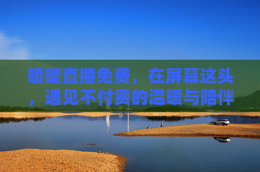暖暖直播免费,在屏幕这头,遇见不付费的温暖与陪伴,暖暖免费直播,遇见不付费的温暖 暖暖直播免费,在屏幕这头,遇见不付费的温暖与陪伴,暖暖免费直播,遇见不付费的温暖