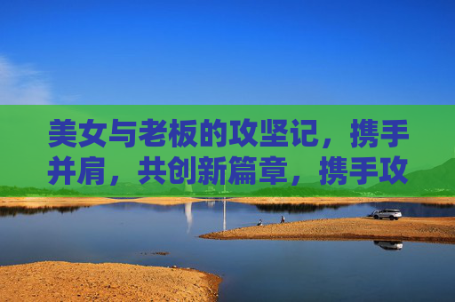 美女与老板的攻坚记，携手并肩，共创新篇章，携手攻坚记，共创新篇章