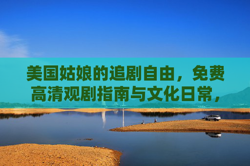 美国姑娘的追剧自由,免费高清观剧指南与文化日常,美国姑娘的追剧自由,免费高清观剧指南与文化日常 美国姑娘的追剧自由,免费高清观剧指南与文化日常,美国姑娘的追剧自由,免费高清观剧指南与文化日常
