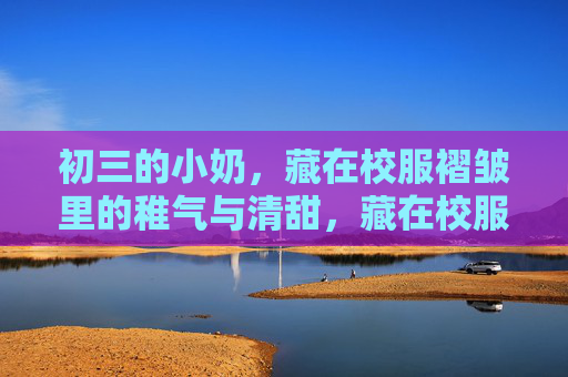 初三的小奶,藏在校服褶皱里的稚气与清甜,藏在校服褶皱里的初三稚气与清甜 初三的小奶,藏在校服褶皱里的稚气与清甜,藏在校服褶皱里的初三稚气与清甜
