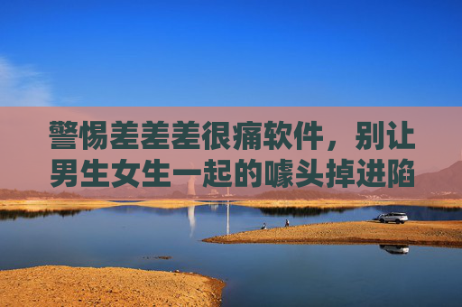 警惕差差差很痛软件,别让男生女生一起的噱头掉进陷阱,警惕男女一起噱头软件,别让差差差很痛成陷阱 警惕差差差很痛软件,别让男生女生一起的噱头掉进陷阱,警惕男女一起噱头软件,别让差差差很痛成陷阱
