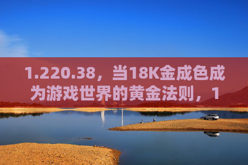 1.220.38,当18K金成色成为游戏世界的黄金法则,18K金成色,游戏世界的黄金法则 1.220.38,当18K金成色成为游戏世界的黄金法则,18K金成色,游戏世界的黄金法则