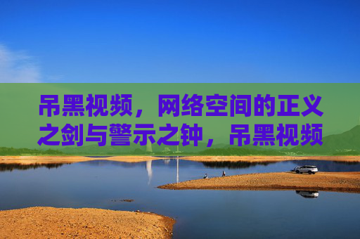吊黑视频,网络空间的正义之剑与警示之钟,吊黑视频,网络空间的正义之剑与警示之钟 吊黑视频,网络空间的正义之剑与警示之钟,吊黑视频,网络空间的正义之剑与警示之钟