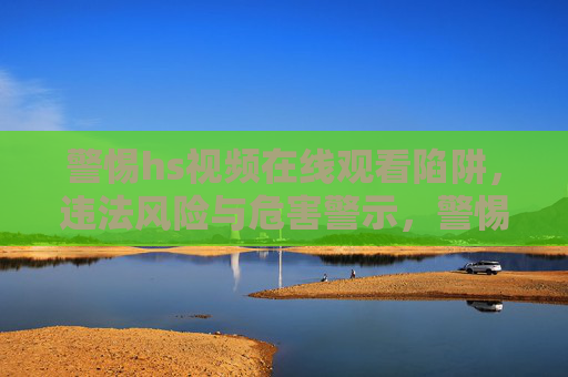 警惕hs视频在线观看陷阱,违法风险与危害警示,警惕hs视频在线观看陷阱,违法风险与危害警示 警惕hs视频在线观看陷阱,违法风险与危害警示,警惕hs视频在线观看陷阱,违法风险与危害警示