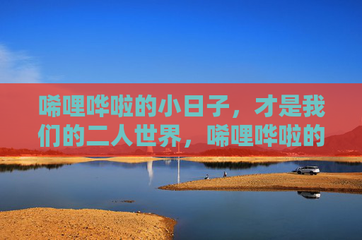 唏哩哗啦的小日子,才是我们的二人世界,唏哩哗啦的小日子,才是二人世界 唏哩哗啦的小日子,才是我们的二人世界,唏哩哗啦的小日子,才是二人世界