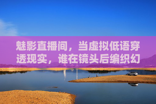 魅影直播间,当虚拟低语穿透现实,谁在镜头后编织幻梦?魅影直播间,虚拟低语穿透现实的幻梦 魅影直播间,当虚拟低语穿透现实,谁在镜头后编织幻梦?魅影直播间,虚拟低语穿透现实的幻梦