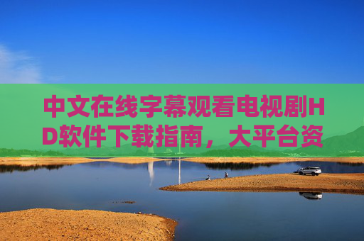 中文在线字幕观看电视剧HD软件下载指南,大平台资源全解析,中文字幕HD电视剧软件下载指南与大平台资源全解析 中文在线字幕观看电视剧HD软件下载指南,大平台资源全解析,中文字幕HD电视剧软件下载指南与大平台资源全解析