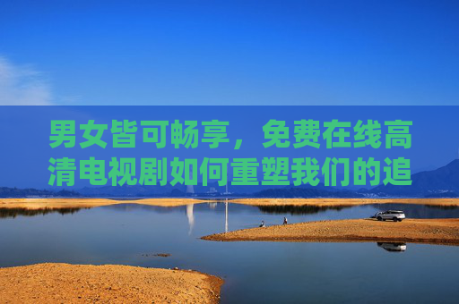 男女皆可畅享,免费在线高清电视剧如何重塑我们的追剧体验?免费高清在线剧如何重塑全民追剧新体验? 男女皆可畅享,免费在线高清电视剧如何重塑我们的追剧体验?免费高清在线剧如何重塑全民追剧新体验?
