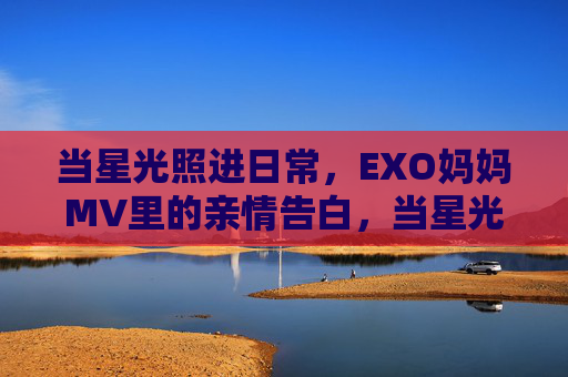 当星光照进日常,EXO妈妈MV里的亲情告白,当星光照进日常,EXO妈妈的亲情告白 当星光照进日常,EXO妈妈MV里的亲情告白,当星光照进日常,EXO妈妈的亲情告白