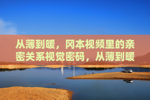 从薄到暖,冈本视频里的亲密关系视觉密码,从薄到暖,冈本视频的亲密关系视觉密码 从薄到暖,冈本视频里的亲密关系视觉密码,从薄到暖,冈本视频的亲密关系视觉密码