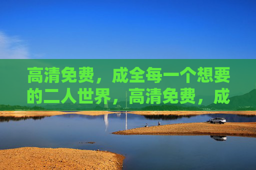 高清免费，成全每一个想要的二人世界，高清免费，成全每一个二人世界
