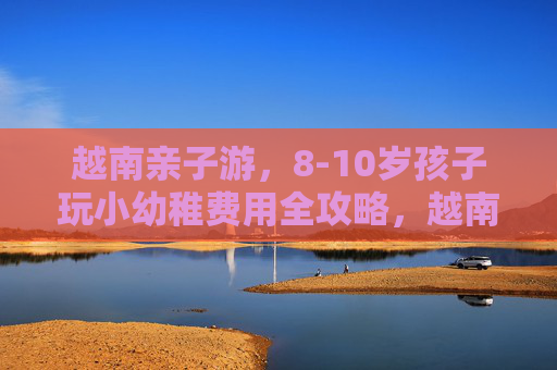 越南亲子游,8-10岁孩子玩小幼稚费用全攻略,越南亲子游,8-10岁孩子趣味玩乐费用全攻略 越南亲子游,8-10岁孩子玩小幼稚费用全攻略,越南亲子游,8-10岁孩子趣味玩乐费用全攻略
