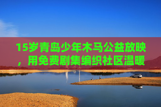 15岁青岛少年木马公益放映,用免费剧集编织社区温暖,青岛少年木马公益放映,免费剧集编织社区温暖 15岁青岛少年木马公益放映,用免费剧集编织社区温暖,青岛少年木马公益放映,免费剧集编织社区温暖