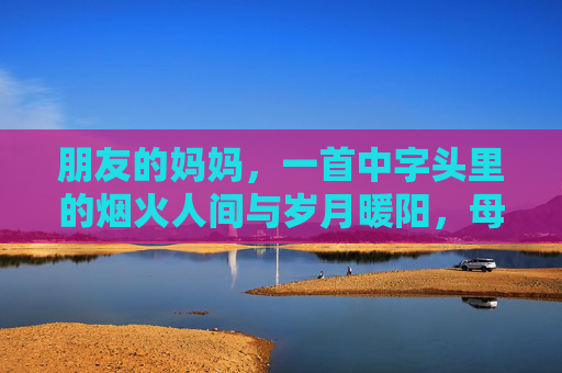 朋友的妈妈,一首中字头里的烟火人间与岁月暖阳,母亲的烟火暖阳,中字头里的岁月 朋友的妈妈,一首中字头里的烟火人间与岁月暖阳,母亲的烟火暖阳,中字头里的岁月