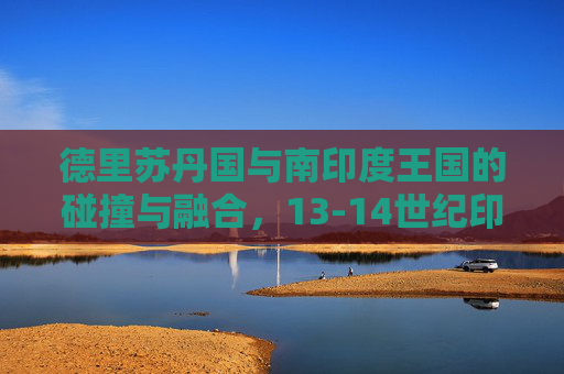 德里苏丹国与南印度王国的碰撞与融合,13-14世纪印度的多元图景,13-14世纪德里苏丹国与南印度王国的碰撞融合,印度多元图景 德里苏丹国与南印度王国的碰撞与融合,13-14世纪印度的多元图景,13-14世纪德里苏丹国与南印度王国的碰撞融合,印度多元图景