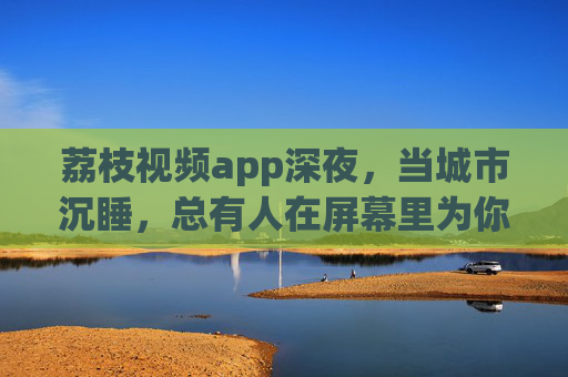 荔枝视频app深夜,当城市沉睡,总有人在屏幕里为你亮着一盏灯,荔枝视频深夜,城市沉睡,有人为你亮灯 荔枝视频app深夜,当城市沉睡,总有人在屏幕里为你亮着一盏灯,荔枝视频深夜,城市沉睡,有人为你亮灯