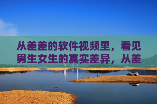从差差的软件视频里，看见男生女生的真实差异，从差差的软件视频里看见男女真实差异