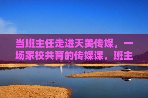 当班主任走进天美传媒,一场家校共育的传媒课,班主任走进天美传媒,家校共育传媒课 当班主任走进天美传媒,一场家校共育的传媒课,班主任走进天美传媒,家校共育传媒课