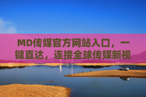 MD传媒官方网站入口，一键直达，连接全球传媒新视界，MD传媒官网入口，一键直达全球传媒新视界