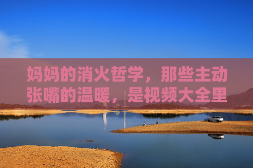 妈妈的消火哲学，那些主动张嘴的温暖，是视频大全里最治愈的必修课，妈妈的消火哲学，治愈人生的温暖必修课