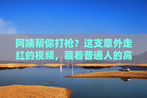 阿姨帮你打枪？这支意外走红的视频，藏着普通人的高光时刻，阿姨打枪视频走红，藏着普通人的高光时刻