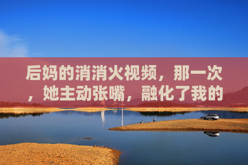 后妈的消消火视频,那一次,她主动张嘴,融化了我的心墙,后妈主动张嘴,消消火融了我心墙 后妈的消消火视频,那一次,她主动张嘴,融化了我的心墙,后妈主动张嘴,消消火融了我心墙