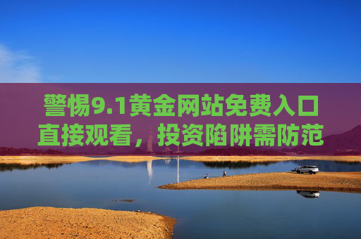 警惕9.1黄金网站免费入口直接观看,投资陷阱需防范,正规渠道是正道,警惕9.1黄金网站免费入口投资陷阱,正规渠道是正道 警惕9.1黄金网站免费入口直接观看,投资陷阱需防范,正规渠道是正道,警惕9.1黄金网站免费入口投资陷阱,正规渠道是正道