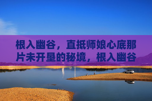 根入幽谷,直抵师娘心底那片未开垦的秘境,根入幽谷直抵师娘未垦秘境 根入幽谷,直抵师娘心底那片未开垦的秘境,根入幽谷直抵师娘未垦秘境
